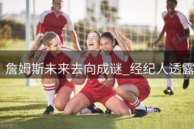 詹姆斯未来去向成谜 经纪人透露暂无明确时间表