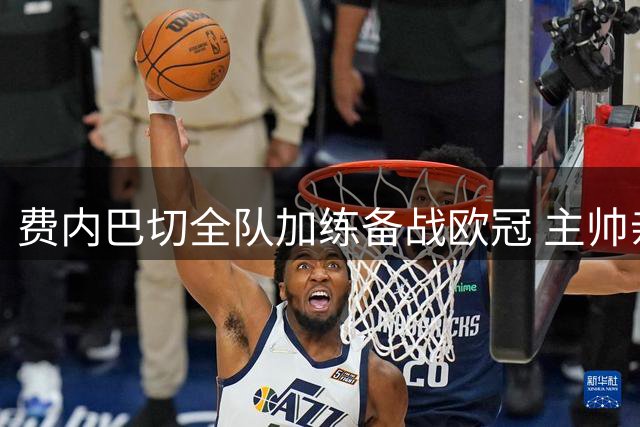 费内巴切全队加练备战欧冠 主帅亲授战术要点